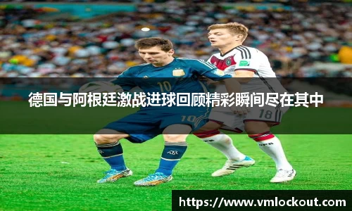 德国与阿根廷激战进球回顾精彩瞬间尽在其中