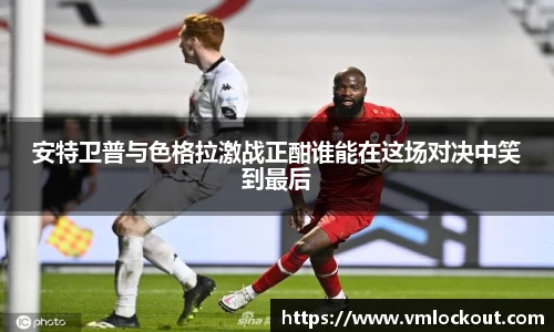 安特卫普与色格拉激战正酣谁能在这场对决中笑到最后