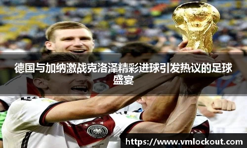 德国与加纳激战克洛泽精彩进球引发热议的足球盛宴