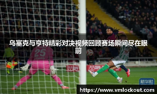 乌塞克与亨特精彩对决视频回顾赛场瞬间尽在眼前
