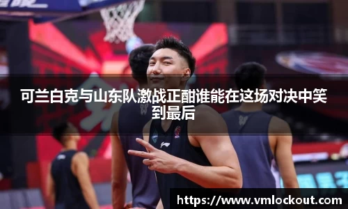 可兰白克与山东队激战正酣谁能在这场对决中笑到最后